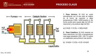 PROCESO CLAUS
Silva, J. M. (2015).
1. Paso térmico: El H2S se oxida
parcialmente con el aire este se realiza
en el horno de reacción a altas
temperaturas (1000- 14000 grados c). Se
forma azufre pero queda algo de H2S sin
reaccionar y se produce algo de SO2.
a) 3 H2S +1.5 O2 -> SO2+H2O
2. Paso Catalítico: El H2S restante se
hace reaccionar con SO2 a temperaturas
mas bajas alrededor (200 - 350 °C) sobre
un catalizador para producir mas azufre.
b) 3 H2S+ 1.5 O2 ->3 S +3 H2O
39
 