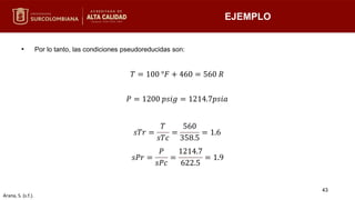 • Por lo tanto, las condiciones pseudoreducidas son:
EJEMPLO
𝑇 = 100 °𝐹 + 460 = 560 𝑅
𝑃 = 1200 𝑝𝑠𝑖𝑔 = 1214.7𝑝𝑠𝑖𝑎
𝑠𝑇𝑟 =
𝑇
𝑠𝑇𝑐
=
560
358.5
= 1.6
𝑠𝑃𝑟 =
𝑃
𝑠𝑃𝑐
=
1214.7
622.5
= 1.9
43
Arana, S. (s.f.).
 