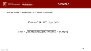 EJEMPLO
Calcular dmin si Q remoción de s < 15 gramos H₂S/min/pie2
𝑑2
𝑚𝑖𝑛 = 5.34 ∗ 106
∗ 𝑄𝑔 ∗ (𝑀𝐹)
𝑑𝑚𝑖𝑛 = ( 5.34 (106) (2)(19/1000000)) = 14.24 pulg
46
Arana, S. (s.f.).
 