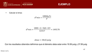• Calcular el dmax
Con los resultados obtenidos definimos que el diámetro debe estar entre 16.99 pulg y 37.99 pulg
EJEMPLO
𝑑2𝑚𝑖𝑛 =
1800𝑄𝜃𝑇𝑧
𝑃
𝑑2𝑚𝑖𝑛 =
1800 ∗ 2 ∗ 560 ∗ 0.9
1214.7
= 1493.70
𝑑𝑚𝑎𝑥 = 38.65 𝑝𝑢𝑙𝑔
47
Arana, S. (s.f.).
 