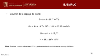 EJEMPLO
• Volumen de la esponja de hierro:
Nota: Bushels, Unidad utilizada en EEUU generalmente para unidades de esponja de hierro
𝐵𝑢 = 4.4 ∗ 10−3 ∗ 𝑑2𝐻
𝐵𝑢 = 4.4 ∗ 10−3 ∗ 242 ∗ 10.8 = 27.37 𝑏𝑢𝑠ℎ𝑒𝑙𝑠
1𝑏𝑢𝑠ℎ𝑒𝑙𝑠 = 1.25 𝑓𝑡³
𝑉 = 34.21 𝑓t³ = 35𝑓t³
50
Arana, S. (s.f.).
 