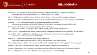 BIBLIOGRAFÍA
52
Gutiérrez, J. P. (2013). Diseño del Proceso de Endulzamiento de Gas Natural. Simulación y Comparación. Obtenido de
https://www.aaiq.org.ar/SCongresos/docs/04_025/papers/05f/05f_1423_589.pdf
Library. (s.f.). Endulzamiento Del Gas Natural. Obtenido de https://1library.co/document/download/q5nno8jq?page=1
Madosa. (16 de Marzo de 2016). Sistema de Endulzamiento de Gas. Obtenido de https://www.youtube.com/watch?v=qOIrGmJNF1g
Manrique, J. L. (2012). Endulzamiento de Gas con membranas permeables. Obtenido de
https://es.scribd.com/document/94690952/Endulzamiento-de-Gas-Con-Membranas-Permeables-28-Febrero-2
Martines, L. T. (s.f.). Endulzamiento por Absorción del Gas Natural. Obtenido de
https://www.academia.edu/32449751/ENDULZAMIENTO_POR_ABSORCION_DEL_GAS_NATURAL
Núñez, A. P. (s.f.). Propiedades del Gas Natural. Obtenido de https://www.academia.edu/30388518/Propiedades_del_Gas_Natural
Nuvoil. (27 de Octubre de 2021). Planta de Endulzamiento de Gas Natural con tecnología de aminas. Obtenido de
https://www.youtube.com/watch?v=qomtPAkOXEM
Pérez, Y. (s.f.). Efectos de las impurezas en el Gas Natural. Obtenido de
https://www.academia.edu/33411056/EFECTOS_DE_LAS_IMPUREZAS_EN_EL_GAS_NATURAL
Quiroz, C. (17 de Mayo de 2010). Tratamientos del gas. Obtenido de https://pt.slideshare.net/energia/tratamientos-del-gas/6
Rodríguez, D. M. (2015). Tratamiento del Gas Natural. Obtenido de https://slideplayer.es/slide/4275019/
Romero, H. (08 de Julio de 2018). Gas Natural. Obtenido de https://pt.slideshare.net/haiderromero1/gas-natural-104862999
Silva, J. M. (2015). Tratamiento de Gases IMQ. Obtenido de https://slideplayer.es/slide/5407938/
 