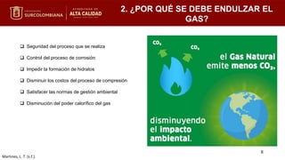 2. ¿POR QUÉ SE DEBE ENDULZAR EL
GAS?
 Seguridad del proceso que se realiza
 Control del proceso de corrosión
 Impedir la formación de hidratos
 Disminuir los costos del proceso de compresión
 Satisfacer las normas de gestión ambiental
 Disminución del poder calorífico del gas
Martines, L. T. (s.f.).
6
 