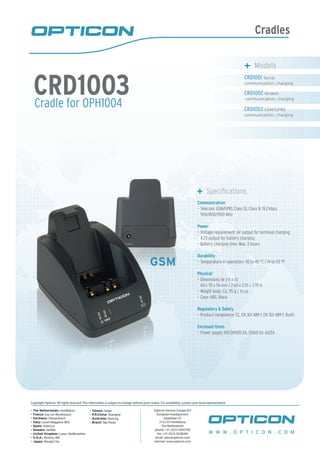 Cradles
Cradle for OPH1004
CRD1003
	 Models
CRD1001 Serial
communication, charging
CRD1002 Modem
communication, charging
CRD1003 GSM/GPRS
communication, charging
	 Specifications
Communication
Telecom: GSM/GPRS Class 10, Class B, 19.2 kbps,•	
900/1800/1900 MHz
Power
Voltage requirement: 6V output for terminal charging,•	
4.2V output for battery charging
Battery charging time: Max. 3 hours•	
Durability
Temperature in operation: -10 to 45 °C / 14 to 113 °F•	
Physical
Dimensions (w x h x d):•	
68 x 70 x 96 mm / 2.68 x 2.76 x 3.78 in
Weight body: Ca. 115 g / 4.1 oz•	
Case: ABS, Black•	
Regulatory & Safety
Product compliance: CE, EN 301 489-1, EN 301 489-7, RoHS•	
Enclosed items
Power supply 100-240V/0.5A, 50/60 Hz, 6V/2A•	
GSM
W W W . O P T I C O N . C O M
Copyright Opticon. All rights reserved. This information is subject to change without prior notice. For availability, contact your local representative.
- The Netherlands: Hoofddorp
- France: Issy Les Moulineaux
- Germany: Dietzenbach
- Italy: Castel Maggiore (BO)
- Spain: Valencia
- Sweden: Järfälla
- United Kingdom: Luton, Bedfordshire
- U.S.A.: Renton, WA
- Japan: Warabi City
- Taiwan: Taipei
- P.R.China: Shanghai
- Australia: Kariong
- Brazil: São Paulo
Opticon Sensors Europe B.V
European headquarters
Opaallaan 35
2132 XV Hoofddorp
The Netherlands
phone: +31 (0)23-5692700
fax: +31 (0)23-5638266
email: sales@opticon.com
internet: www.opticon.com
 