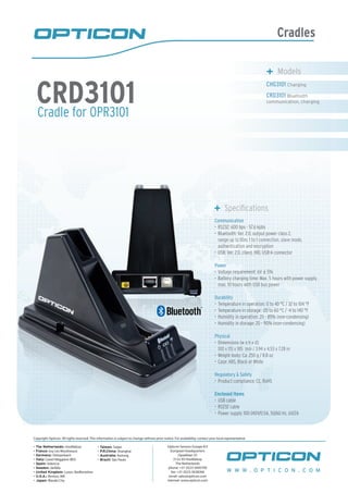 Cradles
Cradle for OPR3101
CRD3101
	 Specifications
Communication
RS232: 600 bps - 57.6 kpbs•	
Bluetooth: Ver. 2.0, output power class 2,•	
range up to 10m, 1 to 1 connection, slave mode,
authentication and encryption
USB: Ver. 2.0, client, HID, USB-A connector•	
Power
Voltage requirement: 6V•	 ± 5%
Battery charging time: Max. 5 hours with power supply,•	
max. 10 hours with USB bus power
Durability
Temperature in operation: 0 to 40 °C / 32 to 104 °F•	
Temperature in storage: -20 to 60 °C / -4 to 140 °F•	
Humidity in operation: 20 - 85% (non-condensing)•	
Humidity in storage: 20 - 90% (non-condensing)•	
Physical
Dimensions (w x h x d):•	
100 x 115 x 185 mm / 3.94 x 4.53 x 7.28 in
Weight body: Ca. 250 g / 8.8 oz•	
Case: ABS, Black or White•	
Regulatory & Safety
Product compliance: CE, RoHS•	
Enclosed items
USB cable•	
RS232 cable•	
Power supply 100-240V/0.5A, 50/60 Hz, 6V/2A•	
	 Models
CHG3101 Charging
CRD3101 Bluetooth
communication, charging
W W W . O P T I C O N . C O M
Copyright Opticon. All rights reserved. This information is subject to change without prior notice. For availability, contact your local representative.
- The Netherlands: Hoofddorp
- France: Issy Les Moulineaux
- Germany: Dietzenbach
- Italy: Castel Maggiore (BO)
- Spain: Valencia
- Sweden: Järfälla
- United Kingdom: Luton, Bedfordshire
- U.S.A.: Renton, WA
- Japan: Warabi City
- Taiwan: Taipei
- P.R.China: Shanghai
- Australia: Kariong
- Brazil: São Paulo
Opticon Sensors Europe B.V
European headquarters
Opaallaan 35
2132 XV Hoofddorp
The Netherlands
phone: +31 (0)23-5692700
fax: +31 (0)23-5638266
email: sales@opticon.com
internet: www.opticon.com
 