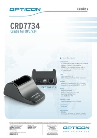 Cradles
Cradle for OPL7734
CRD7734
	 Specifications
Communication
RS232: Baudrate 2400 bps - 115.2 kbps, DB9F connector•	
USB: Ver. 1.1, client, VCP, USB-A connector•	
IEEE 802.15.4: Communication range up to 30 m,•	
n to 1 connection (up to 8 scanners to 1 cradle),
1 to 1 communication
Power
Voltage requirement: 6V•	
Battery charging time: Automatically determined•	
Durability
Temperature in operation: 0 to 40 °C / 32 to 104 °F•	
Temperature in storage: -20 to 60 °C / -4 to 140 °F•	
Physical
Dimensions (w x h x d):•	
80 x 51 x 117 mm / 3.15 x 2.01 x 4.61 in
Weight body: Ca. 110 g / 3.7 oz•	
Case: ABS, Black or White•	
Regulatory & Safety
Product compliance: CE, FCC, VCCI, RoHS•	
Enclosed items
RS232 cable•	
Sold separately
USB cable•	
Power supply 100-240V/0.25A, 50/60 Hz, 5.7V/0.55A•	
IEEE 802.15.4
W W W . O P T I C O N . C O M
Copyright Opticon. All rights reserved. This information is subject to change without prior notice. For availability, contact your local representative.
- The Netherlands: Hoofddorp
- France: Issy Les Moulineaux
- Germany: Dietzenbach
- Italy: Castel Maggiore (BO)
- Spain: Valencia
- Sweden: Järfälla
- United Kingdom: Luton, Bedfordshire
- U.S.A.: Renton, WA
- Japan: Warabi City
- Taiwan: Taipei
- P.R.China: Shanghai
- Australia: Kariong
- Brazil: São Paulo
Opticon Sensors Europe B.V
European headquarters
Opaallaan 35
2132 XV Hoofddorp
The Netherlands
phone: +31 (0)23-5692700
fax: +31 (0)23-5638266
email: sales@opticon.com
internet: www.opticon.com
 