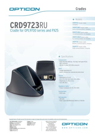 Cradles
Cradle for OPL9700 series and PX25
CRD9723RU
	 Models
CRD9722 Single cradle,
charging
CRD9723RU Single cradle,
serial communication, charging
CRD9723RU1 Multi-cradle,
1x communication, 5x charging
CRD9723RU5 Multi-cradle,
5x communication, 5x charging
CRD9726 Single cradle,
Modem communication, charging
CRD9727 Single cradle,
GSM communication, charging
	 Specifications
Communication
RS232: Baudrate 2400 bps - 115.2 kbps, half duplex RS232,•	
DB9 F connector
USB: Ver. 1.1, client, VCP, USB-A connector•	
Power
Voltage requirement: 6V•	
Battery charging time: Automatically determined•	
Physical
Dimensions (w x h x d):•	
67.5 x 71.5 x 98.5 mm / 2.66 x 2.81 x 3.88 in
Weight body: Ca. 80 g / 2.8 oz•	
Case: ABS, Navy•	
Regulatory & Safety
Product compliance: CE, FCC, VCCI, RoHS•	
Enclosed items
RS232 cable•	
Sold separately
USB cable•	
Power supply 100-240V/0.25A, 50/60 Hz, 5.7V/0.55A•	
W W W . O P T I C O N . C O M
Copyright Opticon. All rights reserved. This information is subject to change without prior notice. For availability, contact your local representative.
- The Netherlands: Hoofddorp
- France: Issy Les Moulineaux
- Germany: Dietzenbach
- Italy: Castel Maggiore (BO)
- Spain: Valencia
- Sweden: Järfälla
- United Kingdom: Luton, Bedfordshire
- U.S.A.: Renton, WA
- Japan: Warabi City
- Taiwan: Taipei
- P.R.China: Shanghai
- Australia: Kariong
- Brazil: São Paulo
Opticon Sensors Europe B.V
European headquarters
Opaallaan 35
2132 XV Hoofddorp
The Netherlands
phone: +31 (0)23-5692700
fax: +31 (0)23-5638266
email: sales@opticon.com
internet: www.opticon.com
 