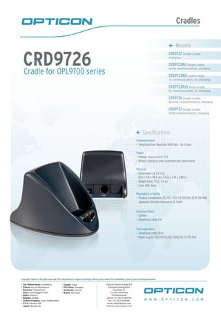 Cradles
Cradle for OPL9700 series
CRD9726
	 Models
CRD9722 Single cradle,
charging
CRD9723RU Single cradle,
serial communication, charging
CRD9723RU1 Multi-cradle,
1x communication, 5x charging
CRD9723RU5 Multi-cradle,
5x communication, 5x charging
CRD9726 Single cradle,
Modem communication, charging
CRD9727 Single cradle,
GSM communication, charging
	 Specifications
Communication
Telephone line: Baudrate 9600 bps - 56.0 kbps•	
Power
Voltage requirement: 5.7V•	
Battery charging time: Automatically determined•	
Physical
Dimensions (w x h x d):•	
67.5 x 71.5 x 98.5 mm / 2.66 x 2.81 x 3.88 in
Weight body: 75 g / 2.6 oz•	
Case: ABS, Navy•	
Regulatory & Safety
Product compliance: CE, FCC, VCCI, ES 203 021, ACTA TIA 968,•	
Japanese telecom ordenance 31, RoHS
Enclosed items
Splitter•	
Telephone cable 3 m•	
Sold separately
Telephone cable 1.8 m•	
Power supply 100-240V/0.25A, 50/60 Hz, 5.7V/0.55A•	
W W W . O P T I C O N . C O M
Copyright Opticon. All rights reserved. This information is subject to change without prior notice. For availability, contact your local representative.
- The Netherlands: Hoofddorp
- France: Issy Les Moulineaux
- Germany: Dietzenbach
- Italy: Castel Maggiore (BO)
- Spain: Valencia
- Sweden: Järfälla
- United Kingdom: Luton, Bedfordshire
- U.S.A.: Renton, WA
- Japan: Warabi City
- Taiwan: Taipei
- P.R.China: Shanghai
- Australia: Kariong
- Brazil: São Paulo
Opticon Sensors Europe B.V
European headquarters
Opaallaan 35
2132 XV Hoofddorp
The Netherlands
phone: +31 (0)23-5692700
fax: +31 (0)23-5638266
email: sales@opticon.com
internet: www.opticon.com
 