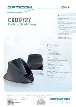 Cradles
Cradle for OPL9700 series
CRD9727
	 Models
CRD9722 Single cradle,
charging
CRD9723RU Single cradle,
serial communication, charging
CRD9723RU1 Multi-cradle,
1x communication, 5x charging
CRD9723RU5 Multi-cradle,
5x communication, 5x charging
CRD9726 Single cradle,
Modem communication, charging
CRD9727 Single cradle,
GSM communication, charging
	 Specifications
Communication
Telecom:•	
Options:
Tri-band 850/1800/1900 MHz
Tri-band 900/1800/1900 MHz
Quad-band 850/900/1800/1900 MHz
Power
Voltage requirement: 6V•	
Battery charging time: Automatically determined•	
Physical
Dimensions (w x h x d):•	
67.5 x 71.5 x 98.5 mm / 2.66 x 2.81 x 3.88 in
Weight body: Ca. 80 g / 2.8 oz•	
Case: ABS, Navy•	
Regulatory & Safety
Product compliance: EN301 489-1, EN301 489-7, EN301 511, RoHS•	
Sold separately
Power supply 100-240V/0.5A, 50/60 Hz, 6V/2A•	
GSM
W W W . O P T I C O N . C O M
Copyright Opticon. All rights reserved. This information is subject to change without prior notice. For availability, contact your local representative.
- The Netherlands: Hoofddorp
- France: Issy Les Moulineaux
- Germany: Dietzenbach
- Italy: Castel Maggiore (BO)
- Spain: Valencia
- Sweden: Järfälla
- United Kingdom: Luton, Bedfordshire
- U.S.A.: Renton, WA
- Japan: Warabi City
- Taiwan: Taipei
- P.R.China: Shanghai
- Australia: Kariong
- Brazil: São Paulo
Opticon Sensors Europe B.V
European headquarters
Opaallaan 35
2132 XV Hoofddorp
The Netherlands
phone: +31 (0)23-5692700
fax: +31 (0)23-5638266
email: sales@opticon.com
internet: www.opticon.com
 