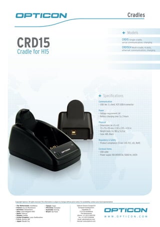 Cradles
Cradle for H15
CRD15
	 Specifications
Communication
USB: Ver. 1.1, client, VCP, USB-A connector•	
Power
Voltage requirement: 6V•	
Battery charging time: Ca. 3 hours•	
Physical
Dimensions (w x h x d):•	
72 x 75 x 115 mm / 2.83 x 2.95 x 4.53 in
Weight body: Ca. 180 g / 6.3 oz•	
Case: ABS, Black•	
Regulatory & Safety
Product compliance: CE incl. LVD, FCC, cUL, RoHS•	
Enclosed items
USB cable•	
Power supply 100-240V/0.5A, 50/60 Hz, 6V/2A•	
W W W . O P T I C O N . C O M
Copyright Opticon. All rights reserved. This information is subject to change without prior notice. For availability, contact your local representative.
- The Netherlands: Hoofddorp
- France: Issy Les Moulineaux
- Germany: Dietzenbach
- Italy: Castel Maggiore (BO)
- Spain: Valencia
- Sweden: Järfälla
- United Kingdom: Luton, Bedfordshire
- U.S.A.: Renton, WA
- Japan: Warabi City
- Taiwan: Taipei
- P.R.China: Shanghai
- Australia: Kariong
- Brazil: São Paulo
Opticon Sensors Europe B.V
European headquarters
Opaallaan 35
2132 XV Hoofddorp
The Netherlands
phone: +31 (0)23-5692700
fax: +31 (0)23-5638266
email: sales@opticon.com
internet: www.opticon.com
CRD15 Single cradle,
serial communication, charging
CRD15E4 Multi-cradle, 4 slots,
ethernet communication, charging
	 Models
 