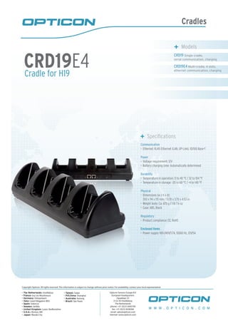 Cradles
Cradle for H19
CRD19E4
	 Models
CRD19 Single cradle,
serial communication, charging
CRD19E4 Multi-cradle, 4 slots,
ethernet communication, charging
	 Specifications
Communication
Ethernet: RJ45 Ethernet (LAN, UP-Link), 10/100 Base-T•	
Power
Voltage requirement: 12V•	
Battery charging time: Automatically determined•	
Durability
Temperature in operation: 0 to 40 °C / 32 to 104 °F•	
Temperature in storage: -20 to 60 °C / -4 to 140 °F•	
Physical
Dimensions (w x h x d):•	
350 x 94 x 115 mm / 13.78 x 3.70 x 4.53 in
Weight body: Ca. 670 g / 1 lb 7.6 oz•	
Case: ABS, Black•	
Regulatory
Product compliance: CE, RoHS•	
Enclosed items
Power supply 100-240V/1.7A, 50/60 Hz, 12V/5A•	
W W W . O P T I C O N . C O M
Copyright Opticon. All rights reserved. This information is subject to change without prior notice. For availability, contact your local representative.
- The Netherlands: Hoofddorp
- France: Issy Les Moulineaux
- Germany: Dietzenbach
- Italy: Castel Maggiore (BO)
- Spain: Valencia
- Sweden: Järfälla
- United Kingdom: Luton, Bedfordshire
- U.S.A.: Renton, WA
- Japan: Warabi City
- Taiwan: Taipei
- P.R.China: Shanghai
- Australia: Kariong
- Brazil: São Paulo
Opticon Sensors Europe B.V
European headquarters
Opaallaan 35
2132 XV Hoofddorp
The Netherlands
phone: +31 (0)23-5692700
fax: +31 (0)23-5638266
email: sales@opticon.com
internet: www.opticon.com
 