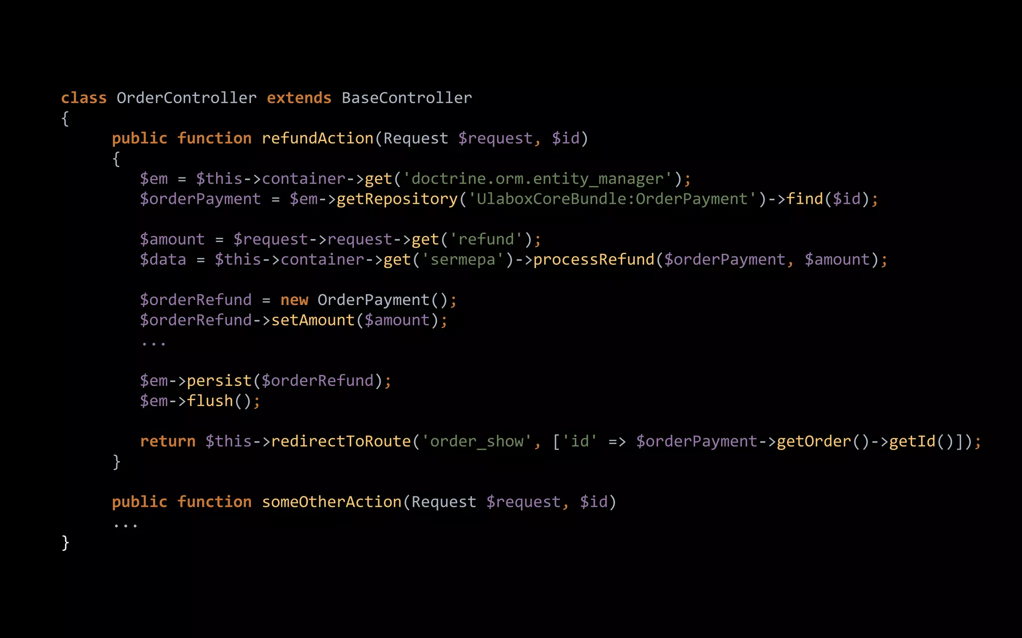 class OrderController extends BaseController
{
public function refundAction(Request $request, $id)
{
$em = $this->container->get('doctrine.orm.entity_manager');
$orderPayment = $em->getRepository('UlaboxCoreBundle:OrderPayment')->find($id);
$amount = $request->request->get('refund');
$data = $this->container->get('sermepa')->processRefund($orderPayment, $amount);
$orderRefund = new OrderPayment();
$orderRefund->setAmount($amount);
...
$em->persist($orderRefund);
$em->flush();
return $this->redirectToRoute('order_show', ['id' => $orderPayment->getOrder()->getId()]);
}
public function someOtherAction(Request $request, $id)
...
}
 