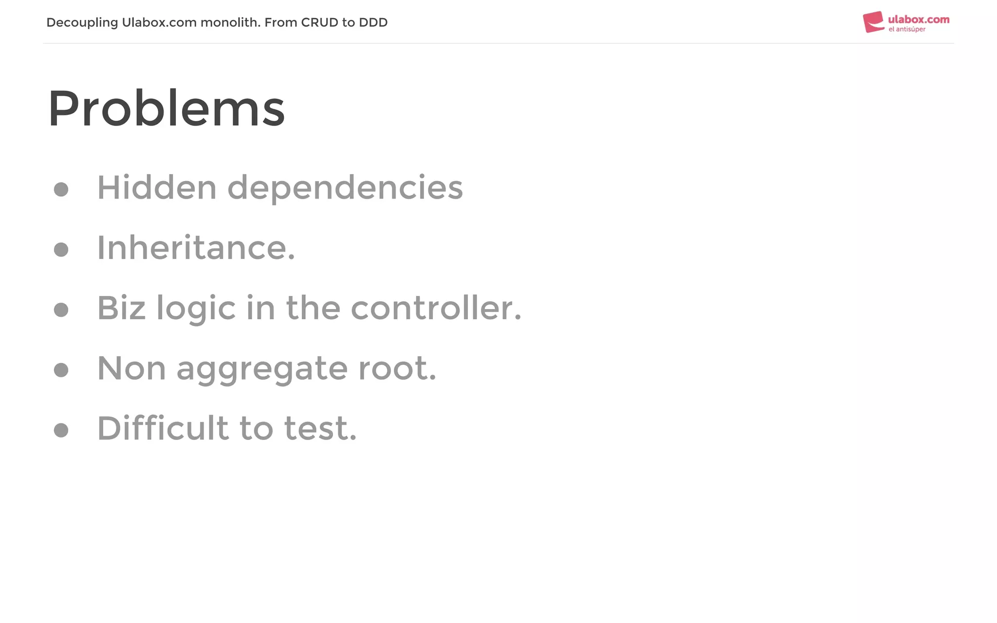 Decoupling Ulabox.com monolith. From CRUD to DDD
Problems
● Hidden dependencies
● Inheritance.
● Biz logic in the controller.
● Non aggregate root.
● Difficult to test.
 