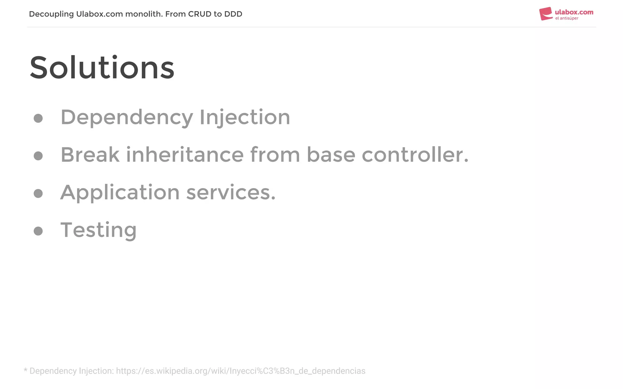 * Dependency Injection: https://es.wikipedia.org/wiki/Inyecci%C3%B3n_de_dependencias
Decoupling Ulabox.com monolith. From CRUD to DDD
Solutions
● Dependency Injection
● Break inheritance from base controller.
● Application services.
● Testing
 
