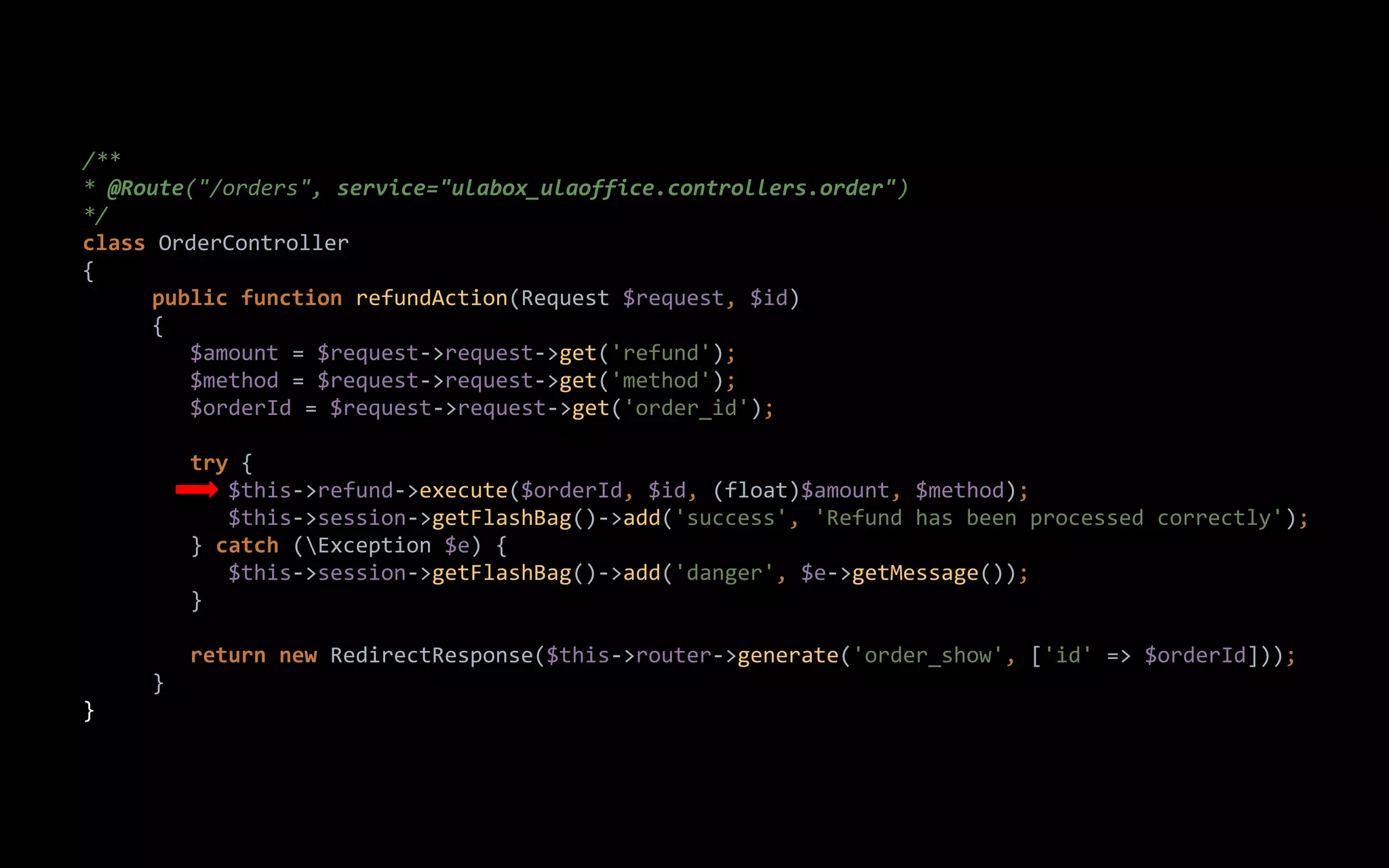 /**
* @Route("/orders", service="ulabox_ulaoffice.controllers.order")
*/
class OrderController
{
public function refundAction(Request $request, $id)
{
$amount = $request->request->get('refund');
$method = $request->request->get('method');
$orderId = $request->request->get('order_id');
try {
$this->refund->execute($orderId, $id, (float)$amount, $method);
$this->session->getFlashBag()->add('success', 'Refund has been processed correctly');
} catch (Exception $e) {
$this->session->getFlashBag()->add('danger', $e->getMessage());
}
return new RedirectResponse($this->router->generate('order_show', ['id' => $orderId]));
}
}
 