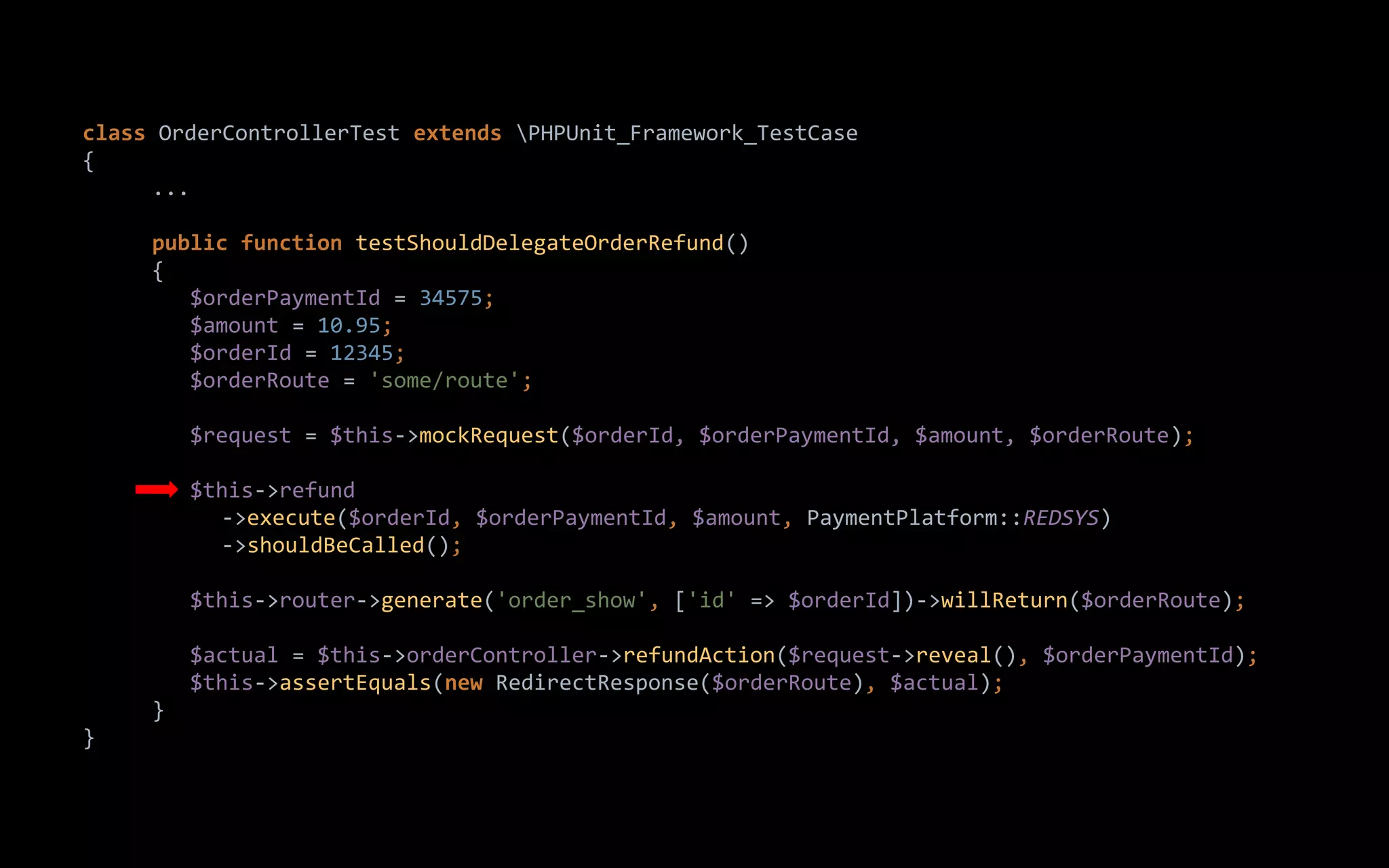 class OrderControllerTest extends PHPUnit_Framework_TestCase
{
...
public function testShouldDelegateOrderRefund()
{
$orderPaymentId = 34575;
$amount = 10.95;
$orderId = 12345;
$orderRoute = 'some/route';
$request = $this->mockRequest($orderId, $orderPaymentId, $amount, $orderRoute);
$this->refund
->execute($orderId, $orderPaymentId, $amount, PaymentPlatform::REDSYS)
->shouldBeCalled();
$this->router->generate('order_show', ['id' => $orderId])->willReturn($orderRoute);
$actual = $this->orderController->refundAction($request->reveal(), $orderPaymentId);
$this->assertEquals(new RedirectResponse($orderRoute), $actual);
}
}
 