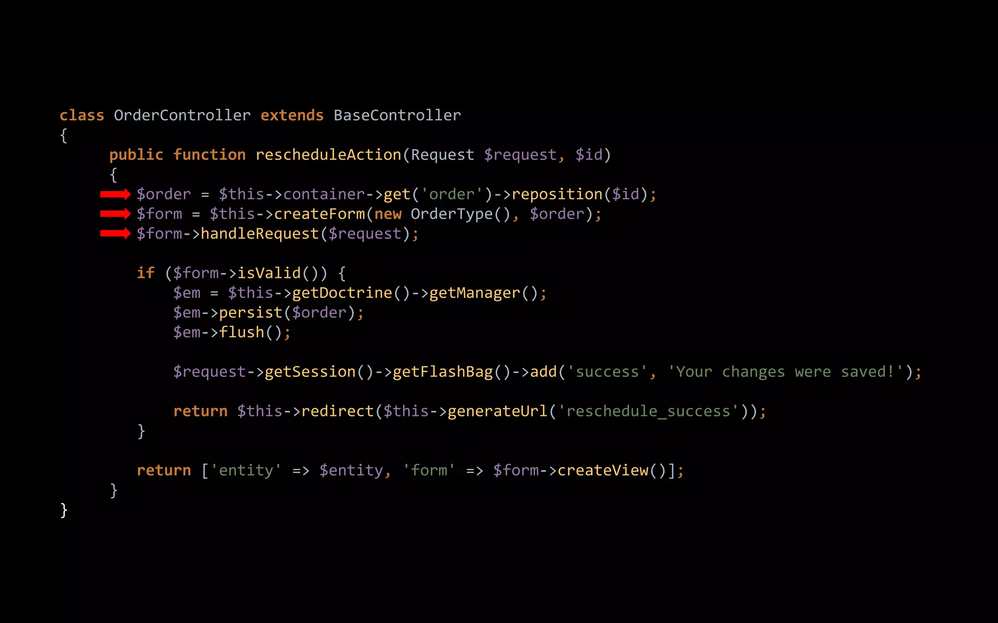 class OrderController extends BaseController
{
public function rescheduleAction(Request $request, $id)
{
$order = $this->container->get('order')->reposition($id);
$form = $this->createForm(new OrderType(), $order);
$form->handleRequest($request);
if ($form->isValid()) {
$em = $this->getDoctrine()->getManager();
$em->persist($order);
$em->flush();
$request->getSession()->getFlashBag()->add('success', 'Your changes were saved!');
return $this->redirect($this->generateUrl('reschedule_success'));
}
return ['entity' => $entity, 'form' => $form->createView()];
}
}
 