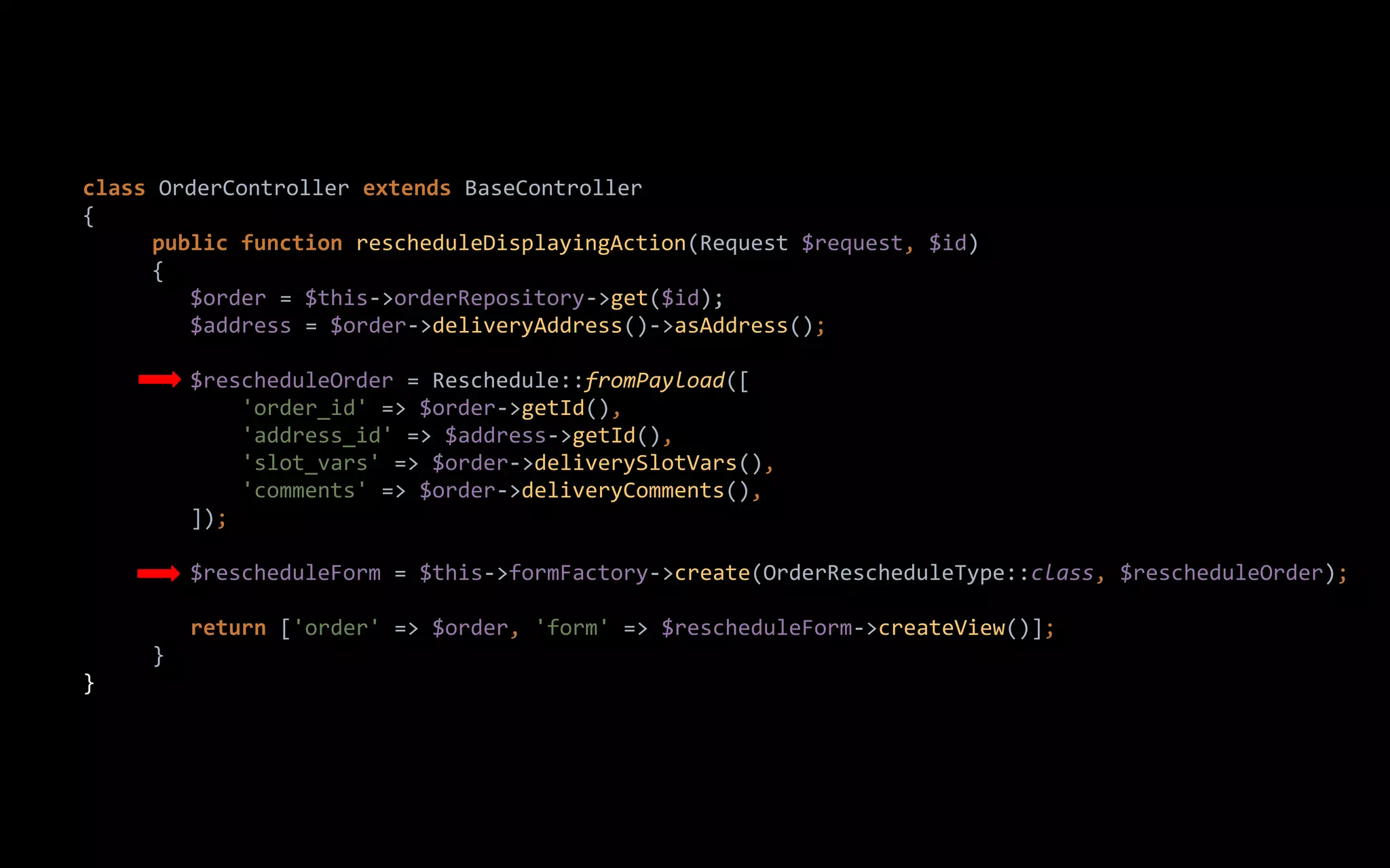 class OrderController extends BaseController
{
public function rescheduleDisplayingAction(Request $request, $id)
{
$order = $this->orderRepository->get($id);
$address = $order->deliveryAddress()->asAddress();
$rescheduleOrder = Reschedule::fromPayload([
'order_id' => $order->getId(),
'address_id' => $address->getId(),
'slot_vars' => $order->deliverySlotVars(),
'comments' => $order->deliveryComments(),
]);
$rescheduleForm = $this->formFactory->create(OrderRescheduleType::class, $rescheduleOrder);
return ['order' => $order, 'form' => $rescheduleForm->createView()];
}
}
 