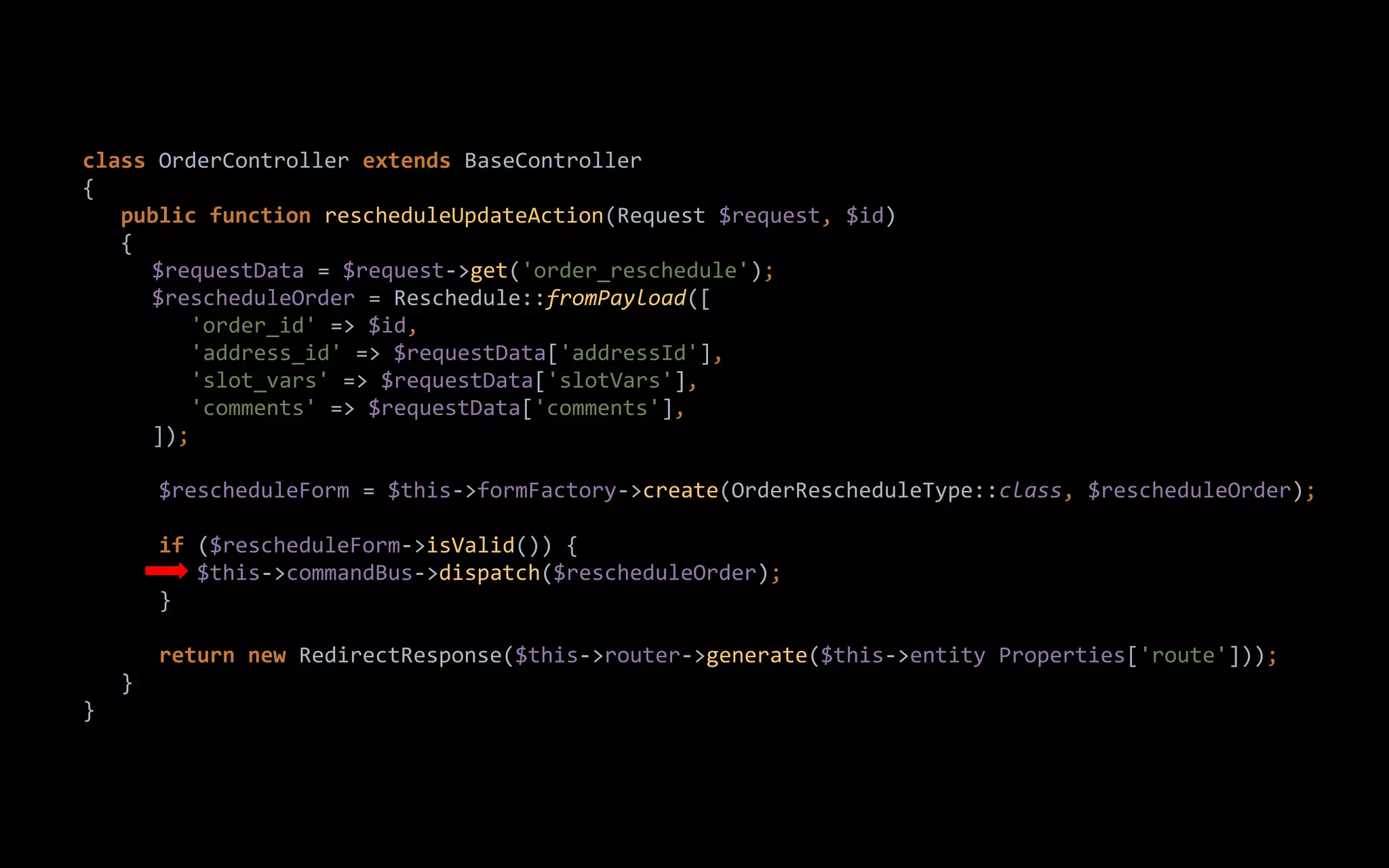 class OrderController extends BaseController
{
public function rescheduleUpdateAction(Request $request, $id)
{
$requestData = $request->get('order_reschedule');
$rescheduleOrder = Reschedule::fromPayload([
'order_id' => $id,
'address_id' => $requestData['addressId'],
'slot_vars' => $requestData['slotVars'],
'comments' => $requestData['comments'],
]);
$rescheduleForm = $this->formFactory->create(OrderRescheduleType::class, $rescheduleOrder);
if ($rescheduleForm->isValid()) {
$this->commandBus->dispatch($rescheduleOrder);
}
return new RedirectResponse($this->router->generate($this->entity Properties['route']));
}
}
 
