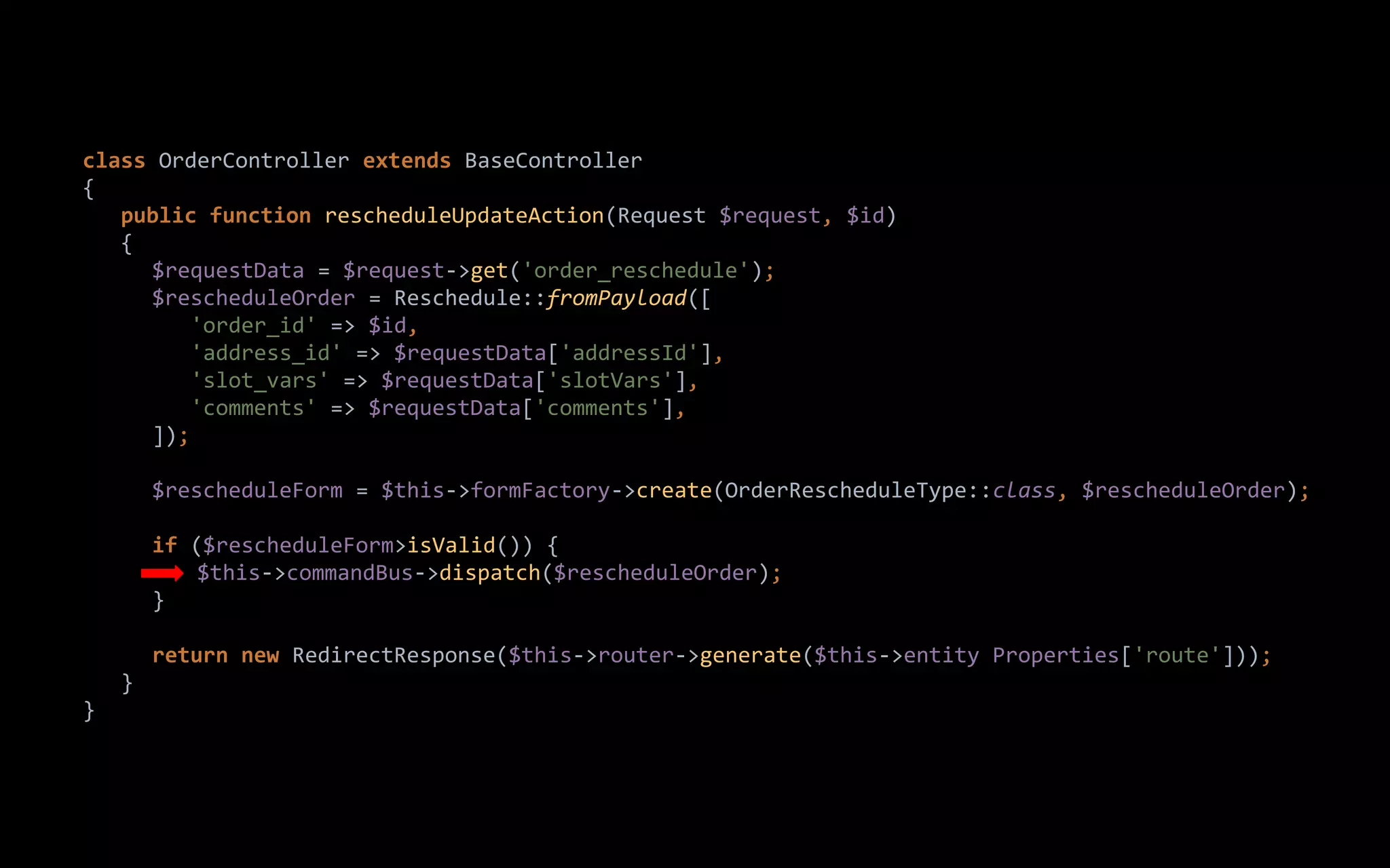 class OrderController extends BaseController
{
public function rescheduleUpdateAction(Request $request, $id)
{
$requestData = $request->get('order_reschedule');
$rescheduleOrder = Reschedule::fromPayload([
'order_id' => $id,
'address_id' => $requestData['addressId'],
'slot_vars' => $requestData['slotVars'],
'comments' => $requestData['comments'],
]);
$rescheduleForm = $this->formFactory->create(OrderRescheduleType::class, $rescheduleOrder);
if ($rescheduleForm>isValid()) {
$this->commandBus->dispatch($rescheduleOrder);
}
return new RedirectResponse($this->router->generate($this->entity Properties['route']));
}
}
 