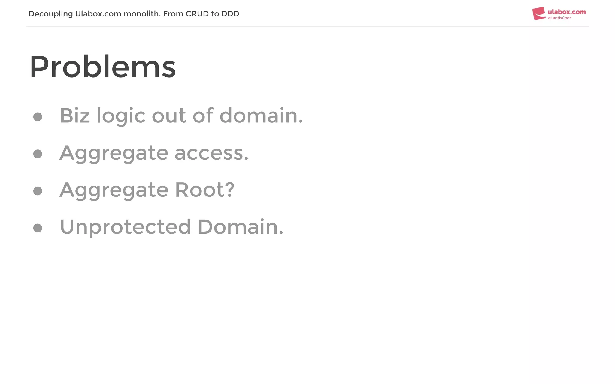 Decoupling Ulabox.com monolith. From CRUD to DDD
Problems
● Biz logic out of domain.
● Aggregate access.
● Aggregate Root?
● Unprotected Domain.
 