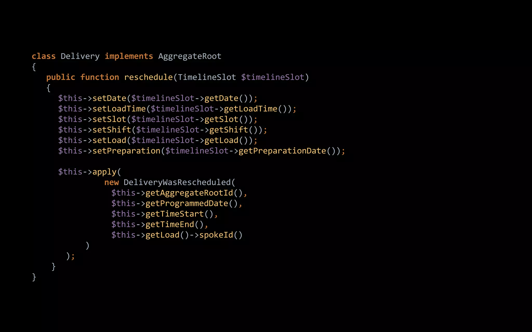 class Delivery implements AggregateRoot
{
public function reschedule(TimelineSlot $timelineSlot)
{
$this->setDate($timelineSlot->getDate());
$this->setLoadTime($timelineSlot->getLoadTime());
$this->setSlot($timelineSlot->getSlot());
$this->setShift($timelineSlot->getShift());
$this->setLoad($timelineSlot->getLoad());
$this->setPreparation($timelineSlot->getPreparationDate());
$this->apply(
new DeliveryWasRescheduled(
$this->getAggregateRootId(),
$this->getProgrammedDate(),
$this->getTimeStart(),
$this->getTimeEnd(),
$this->getLoad()->spokeId()
)
);
}
}
 