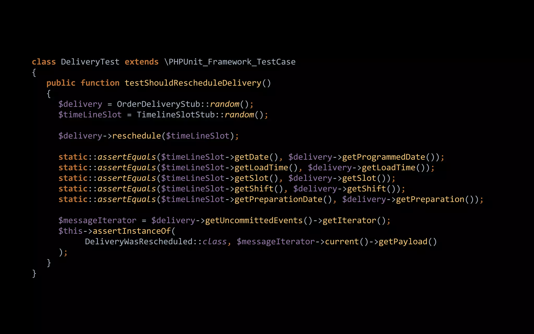 class DeliveryTest extends PHPUnit_Framework_TestCase
{
public function testShouldRescheduleDelivery()
{
$delivery = OrderDeliveryStub::random();
$timeLineSlot = TimelineSlotStub::random();
$delivery->reschedule($timeLineSlot);
static::assertEquals($timeLineSlot->getDate(), $delivery->getProgrammedDate());
static::assertEquals($timeLineSlot->getLoadTime(), $delivery->getLoadTime());
static::assertEquals($timeLineSlot->getSlot(), $delivery->getSlot());
static::assertEquals($timeLineSlot->getShift(), $delivery->getShift());
static::assertEquals($timeLineSlot->getPreparationDate(), $delivery->getPreparation());
$messageIterator = $delivery->getUncommittedEvents()->getIterator();
$this->assertInstanceOf(
DeliveryWasRescheduled::class, $messageIterator->current()->getPayload()
);
}
}
 