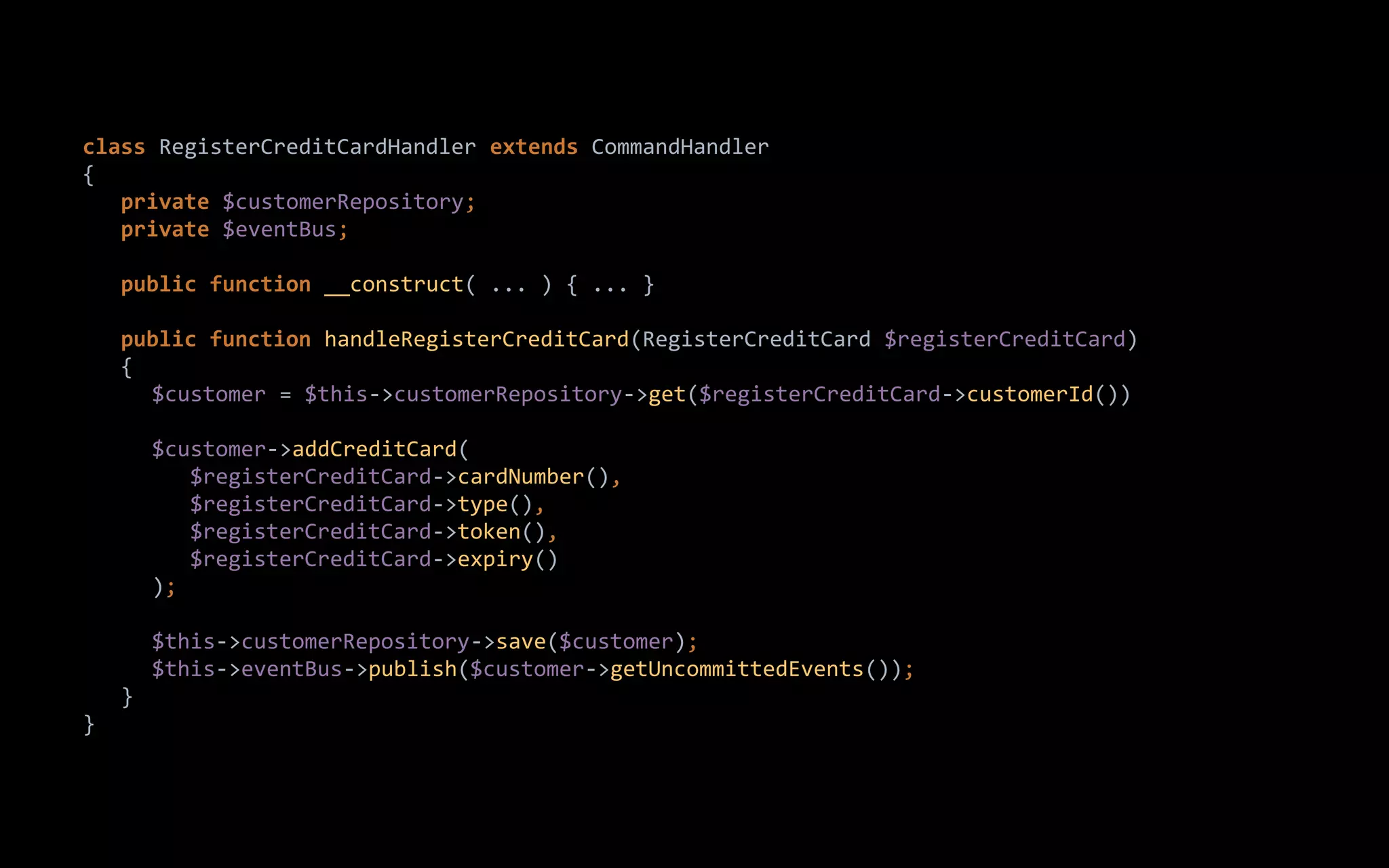 class RegisterCreditCardHandler extends CommandHandler
{
private $customerRepository;
private $eventBus;
public function __construct( ... ) { ... }
public function handleRegisterCreditCard(RegisterCreditCard $registerCreditCard)
{
$customer = $this->customerRepository->get($registerCreditCard->customerId())
$customer->addCreditCard(
$registerCreditCard->cardNumber(),
$registerCreditCard->type(),
$registerCreditCard->token(),
$registerCreditCard->expiry()
);
$this->customerRepository->save($customer);
$this->eventBus->publish($customer->getUncommittedEvents());
}
}
 