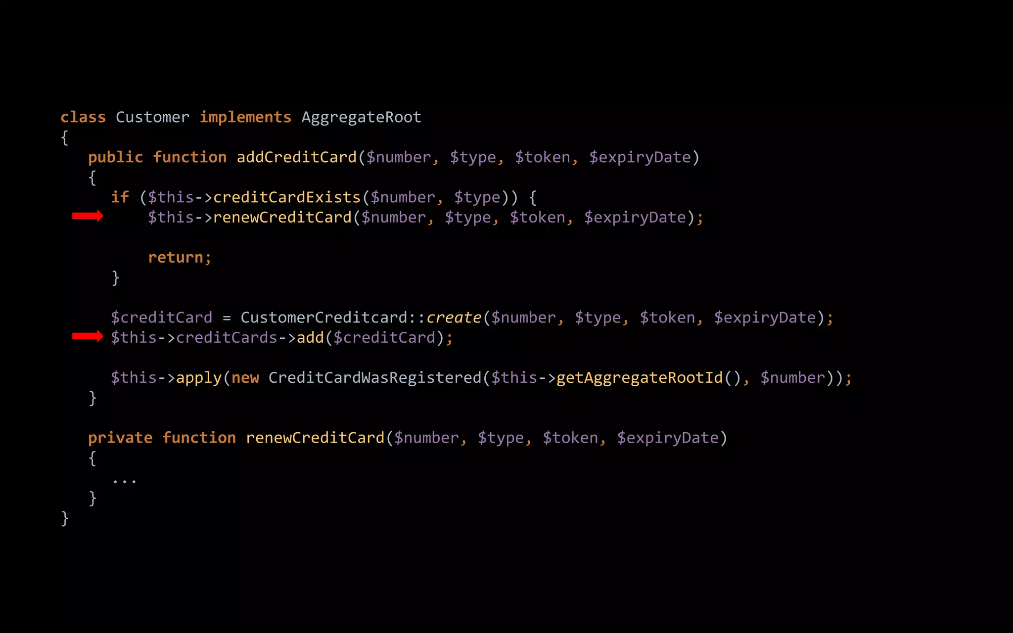 class Customer implements AggregateRoot
{
public function addCreditCard($number, $type, $token, $expiryDate)
{
if ($this->creditCardExists($number, $type)) {
$this->renewCreditCard($number, $type, $token, $expiryDate);
return;
}
$creditCard = CustomerCreditcard::create($number, $type, $token, $expiryDate);
$this->creditCards->add($creditCard);
$this->apply(new CreditCardWasRegistered($this->getAggregateRootId(), $number));
}
private function renewCreditCard($number, $type, $token, $expiryDate)
{
...
}
}
 