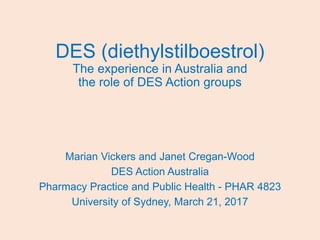 DES (diethylstilboestrol)
The experience in Australia and
the role of DES Action groups
Marian Vickers and Janet Cregan-Wood
DES Action Australia
Pharmacy Practice and Public Health - PHAR 4823
University of Sydney, March 21, 2017
 