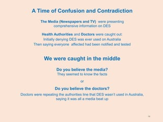 14
A Time of Confusion and Contradiction
The Media (Newspapers and TV) were presenting
comprehensive information on DES
Health Authorities and Doctors were caught out:
Initially denying DES was ever used on Australia
Then saying everyone affected had been notified and tested
We were caught in the middle
Do you believe the media?
They seemed to know the facts
or
Do you believe the doctors?
Doctors were repeating the authorities line that DES wasn’t used in Australia,
saying it was all a media beat up
 