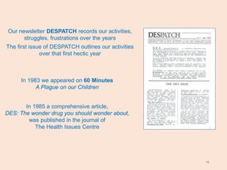 18
Our newsletter DESPATCH records our activities,
struggles, frustrations over the years
The first issue of DESPATCH outlines our activities
over that first hectic year
In 1983 we appeared on 60 Minutes
A Plague on our Children
In 1985 a comprehensive article,
DES: The wonder drug you should wonder about,
was published in the journal of
The Health Issues Centre
 