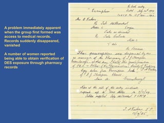 19
A problem immediately apparent
when the group first formed was
access to medical records.
Records suddenly disappeared,
vanished
A number of women reported
being able to obtain verification of
DES exposure through pharmacy
records
 