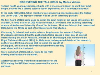 21
DISCOVERING THE TALL GIRLS by Marian Vickers
To treat health young prepubescent girls with a known carcinogen to stunt their adult
height sounds like a bizarre science fiction experiment, but it is unfortunately true.
In the early 1980s DES Action members were devouring information about the history
and use of DES. One aspect of interest was its use in veterinary practice.
We first heard of DES being used to inhibit the adult height of tall young girls almost by
accident. In 1980 a sister of DES Action member, Clare Green, was studying veterinary
science at Melbourne University. One of her lecturers, Dr Anne Jabarah, had researched
DES during the 1960s as part of her Masters and PhD studies.
Clare rang Dr Jabarah and spoke to her at length about her research findings.
Dr Jabarah commented that the published articles caused a great deal of interest
internationally but not in Australia. Almost as an afterthought, she mentioned the
Royal Children’s Hospital (RCH) in Melbourne had requested details of her research,
as they were thinking of using DES to inhibit the growth of
young girls. She said she had often wondered whether they
went ahead with the treatment.
Clare, on behalf of DES Action, wrote to the RCH
seeking clarification on the matter.
A letter was received from the medical director of the
RCH stating that DES had never been used for such a
purpose.
 
