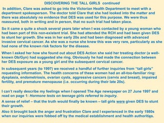 22
DISCOVERING THE TALL GIRLS continued
In addition, Clare was asked to go into the Victorian Health Department to meet with a
department spokesperson. The doctor told Clare that she had looked into the matter and
there was absolutely no evidence that DES was used for this purpose. We were thus
reassured, both in writing and in person, that no such trial had taken place.
So it came a quite a shock several years later when I was contacted by a young woman who
had been part of this non-existent trial. She had attended the RCH and had been given DES
to stunt her growth. She was in her early 20s and had been diagnosed with advanced
invasive cervical cancer. As she was a nurse she knew this was very rare, particularly as she
had none of the known risk factors for the disease.
When I asked her how she found out about DES Action she said her treating doctor (a well-
known Ob/Gyn) had suggested she ring. Obviously he had made the connection between
her DES exposure as a young girl and the subsequent cervical cancer.
In subsequent years (to 1997) we received a handful of further inquiries from “tall girls”
requesting information. The health concerns of these women had an all-too-familiar ring:
dysplasia, endometriosis, ovarian cysts, aggressive cancers (cervix and breast), impaired
fertility, and premature menopause (i.e. occurring during their late 20s).
I can’t really describe my feelings when I opened The Age newspaper on 27 June 1997 and
read on page 1: Hormone tests on teenage girls referred to inquiry.
A sense of relief – that the truth would finally be known – tall girls were given DES to stunt
their growth.
Also it brought back the anger and frustration Clare and I experienced in the early 1980s
when our inquiries were fobbed off by the medical establishment and health authorities.
 