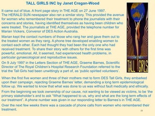 29
TALL GIRLS INC by Janet Cregan-Wood
It came out of blue. A front page story in THE AGE on 27 June 1997.
The HERALD SUN newspaper also ran a similar story. This provided the avenue
for women who remembered their treatment to phone the journalists with their
concerns and stories, having identified themselves as having been children who
were treated. The journalists at THE AGE, provided the telephone number for
Marian Vickers, Convenor of DES Action Australia.
Marian kept the contact numbers of those who rang her and gave them out to
the treated women as they rang. A phone tree developed enabling women to
contact each other. Each had thought they had been the only one who had
received treatment. To share their story with others for the first time was
powerful, emotional. All, it seemed, had experienced health problems, in
particular gynaecological and reproductive issues.
On 9 July 1997 in the Letters Section of THE AGE, Graeme Barnes, Scientific
Director of The Royal Children’s Hospital Research Foundation referred to the
trial the Tall Girls had been unwittingly a part of, as ‘public spirited volunteers’.
When the first five women and three of their mothers met to form DES Tall Girls, they embarked
upon their campaign, rejecting Graeme Barnes’ letter, demanding a long term epidemiological
follow up. We wanted to know that what was done to us was without fault medically and ethically.
From the beginning we took ownership of our cause, not wanting to be viewed as victims, to be ‘the
primary stakeholder’s and to ask “What happened to us, why and what are the long term effects of
our treatment”. A phone number was given in our responding letter to Barnes’s in THE AGE.
Over the next few weeks there was a cascade of phone calls from women who remembered their
treatment.
 
