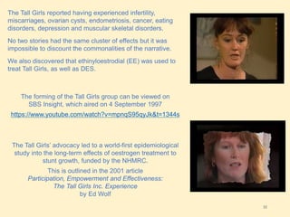32
The Tall Girls reported having experienced infertility,
miscarriages, ovarian cysts, endometriosis, cancer, eating
disorders, depression and muscular skeletal disorders.
No two stories had the same cluster of effects but it was
impossible to discount the commonalities of the narrative.
We also discovered that ethinyloestrodial (EE) was used to
treat Tall Girls, as well as DES.
The forming of the Tall Girls group can be viewed on
SBS Insight, which aired on 4 September 1997
https://www.youtube.com/watch?v=mpnqS95qyJk&t=1344s
The Tall Girls’ advocacy led to a world-first epidemiological
study into the long-term effects of oestrogen treatment to
stunt growth, funded by the NHMRC.
This is outlined in the 2001 article
Participation, Empowerment and Effectiveness:
The Tall Girls Inc. Experience
by Ed Wolf
 