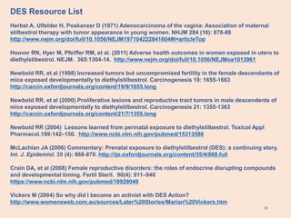 34
Herbst A, Ulfelder H, Poskanzer D (1971) Adenocarcinoma of the vagina: Association of maternal
stilbestrol therapy with tumor appearance in young women. NHJM 284 (16): 878-88
http://www.nejm.org/doi/full/10.1056/NEJM197104222841604#t=articleTop
Hoover RN, Hyer M, Pfeiffer RM, et al. (2011) Adverse health outcomes in women exposed in utero to
diethylstibestrol. NEJM. 365:1304-14. http://www.nejm.org/doi/full/10.1056/NEJMoa1013961
Newbold RR, et al (1998) Increased tumors but uncompromised fertility in the female descendants of
mice exposed developmentally to diethylstilbestrol. Carcinogenesis 19: 1655-1663
http://carcin.oxfordjournals.org/content/19/9/1655.long
Newbold RR, et al (2000) Proliferative lesions and reproductive tract tumors in male descendents of
mice exposed developmentally to diethylstilbestrol. Carcinogenesis 21: 1355-1363
http://carcin.oxfordjournals.org/content/21/7/1355.long
Newbold RR (2004) Lessons learned from perinatal exposure to diethylstilbestrol. Toxicol Appl
Pharmacol.199:142–150. http://www.ncbi.nlm.nih.gov/pubmed/15313586
McLachlan JA (2006) Commentary: Prenatal exposure to diethylstilbestrol (DES): a continuing story.
Int. J. Epidemiol. 35 (4): 868-870. http://ije.oxfordjournals.org/content/35/4/868.full
Crain DA, et al (2008) Female reproductive disorders: the roles of endocrine disrupting compounds
and developmental timing. Fertil Steril. 90(4): 911–940
https://www.ncbi.nlm.nih.gov/pubmed/18929049
Vickers M (2004) So why did I become an activist with DES Action?
http://www.womensweb.com.au/sources/Later%20Stories/Marian%20Vickers.htm
DES Resource List
 