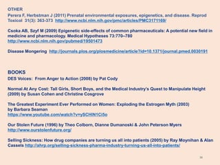 36
OTHER
Perera F, Herbstman J (2011) Prenatal environmental exposures, epigenetics, and disease. Reprod
Toxicol 31(3): 363-373 http://www.ncbi.nlm.nih.gov/pmc/articles/PMC3171169/
Csoka AB, Szyf M (2009) Epigenetic side-effects of common pharmaceuticals: A potential new field in
medicine and pharmacology. Medical Hypotheses 73:770–780
http://www.ncbi.nlm.nih.gov/pubmed/19501473
Disease Mongering http://journals.plos.org/plosmedicine/article?id=10.1371/journal.pmed.0030191
BOOKS
DES Voices: From Anger to Action (2008) by Pat Cody
Normal At Any Cost: Tall Girls, Short Boys, and the Medical Industry’s Quest to Manipulate Height
(2009) by Susan Cohen and Christine Cosgrove
The Greatest Experiment Ever Performed on Women: Exploding the Estrogen Myth (2003)
by Barbara Seaman
https://www.youtube.com/watch?v=ySCHlN1Ci5o
Our Stolen Future (1996) by Theo Colborn, Dianne Dumanoski & John Peterson Myers
http://www.ourstolenfuture.org/
Selling Sickness: How drug companies are turning us all into patients (2005) by Ray Moynihan & Alan
Cassels http://ahrp.org/selling-sickness-pharma-industry-turning-us-all-into-patients/
 