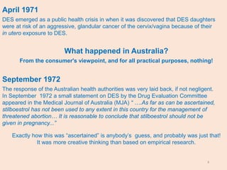 3
April 1971
DES emerged as a public health crisis in when it was discovered that DES daughters
were at risk of an aggressive, glandular cancer of the cervix/vagina because of their
in utero exposure to DES.
What happened in Australia?
From the consumer's viewpoint, and for all practical purposes, nothing!
September 1972
The response of the Australian health authorities was very laid back, if not negligent.
In September 1972 a small statement on DES by the Drug Evaluation Committee
appeared in the Medical Journal of Australia (MJA) “ ….As far as can be ascertained,
stilboestrol has not been used to any extent in this country for the management of
threatened abortion… It is reasonable to conclude that stilboestrol should not be
given in pregnancy...”
Exactly how this was “ascertained” is anybody’s guess, and probably was just that!
It was more creative thinking than based on empirical research.
 