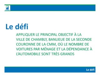 Le défi
APPLIQUER LE PRINCIPAL OBJECTIF À LA
VILLE DE CHAMBLY, BANLIEUE DE LA SECONDEVILLE DE CHAMBLY, BANLIEUE DE LA SECONDE
COURONNE DE LA CMM, OÙ LE NOMBRE DE
VOITURES PAR MÉNAGE ET LA DÉPENDANCE À
L’AUTOMOBILE SONT TRÈS GRANDS
Le défi
 