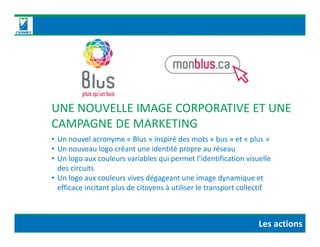 UNE NOUVELLE IMAGE CORPORATIVE ET UNE
CAMPAGNE DE MARKETINGCAMPAGNE DE MARKETING
• Un nouvel acronyme « Blus » inspiré des mots « bus » et « plus »
• Un nouveau logo créant une identité propre au réseau
• Un logo aux couleurs variables qui permet l’identification visuelle
des circuits
• Un logo aux couleurs vives dégageant une image dynamique et
efficace incitant plus de citoyens à utiliser le transport collectif
Les actions
 