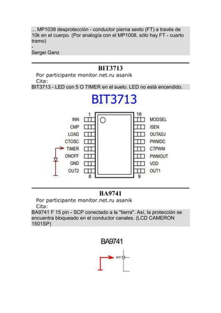 ... MP1038 desprotección - conductor pierna sexto (FT) a través de
10k en el cuerpo. (Por analogía con el MP1008, sólo hay FT - cuarto
tramo)
-
Sergei Ganz
BIT3713
Por participante monitor.net.ru asanik
Cita:
BIT3713 - LED con 5 O TIMER en el suelo. LED no está encendido.
BA9741
Por participante monitor.net.ru asanik
Cita:
BA9741 F 15 pin - SCP conectado a la "tierra". Así, la protección se
encuentra bloqueado en el conductor canales. (LCD CAMERON
1501SP)
 