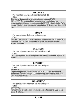 MP1027EF
Por monitor.net.ru participante Rishat-80
Cita:
Otra forma de desactivar la protección controlador PWM
MP1027EF. Controlador Rare generalmente instalado en las
empresas industriales monobloques ADVANTECH. Controlador PWM
con un 20-pin, 16-pin debe estar conectado a GND a través de un LED
rojo.
BD9240
Por participante Juárez monitor.net.ru
Cita:
BD9240 Desproteger posible mediante la plantación de 15 pies (CP) a
través de 10k para trabajar panel de ajuste de retroiluminación
korpus.Perestaet.
OB3316QP
Por participante monitor.net.ru LGbaht-tel
Cita:
OB3316QP puede eliminar la protección: LED plantada de 5 pines IC
a tierra.
BD9884VF
Por participante monitor.net.ru Radiogad
Cita:
bd9884VF
Unprotecting tested sobre Erisson 26LH01 --- 17 pin microcircuit
connected a divider voltage - Cut track después divider cuales goes
DU - mistakes Power.
OB3328UQP
Por participante monitor.net.ru Radiogad
Cita:
OB3328UQP
Para eliminar la protección, suficiente para establecer el LED con 3
pines IC a tierra.
BI3101
 