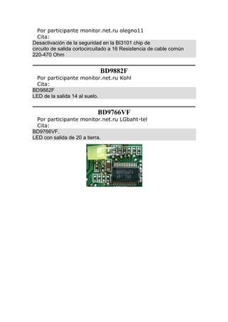 Por participante monitor.net.ru olegno11
Cita:
Desactivación de la seguridad en la BI3101 chip de
circuito de salida cortocircuitado a 16 Resistencia de cable común
220-470 Ohm
BD9882F
Por participante monitor.net.ru Kohl
Cita:
BD9882F
LED de la salida 14 al suelo.
BD9766VF
Por participante monitor.net.ru LGbaht-tel
Cita:
BD9766VF.
LED con salida de 20 a tierra.
 