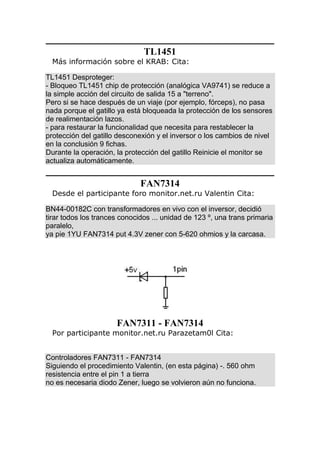 TL1451
Más información sobre el KRAB: Cita:
TL1451 Desproteger:
- Bloqueo TL1451 chip de protección (analógica VA9741) se reduce a
la simple acción del circuito de salida 15 a "terreno".
Pero si se hace después de un viaje (por ejemplo, fórceps), no pasa
nada porque el gatillo ya está bloqueada la protección de los sensores
de realimentación lazos.
- para restaurar la funcionalidad que necesita para restablecer la
protección del gatillo desconexión y el inversor o los cambios de nivel
en la conclusión 9 fichas.
Durante la operación, la protección del gatillo Reinicie el monitor se
actualiza automáticamente.
FAN7314
Desde el participante foro monitor.net.ru Valentin Cita:
BN44-00182C con transformadores en vivo con el inversor, decidió
tirar todos los trances conocidos ... unidad de 123 º, una trans primaria
paralelo,
ya pie 1YU FAN7314 put 4.3V zener con 5-620 ohmios y la carcasa.
FAN7311 - FAN7314
Por participante monitor.net.ru Parazetam0l Cita:
Controladores FAN7311 - FAN7314
Siguiendo el procedimiento Valentin, (en esta página) -. 560 ohm
resistencia entre el pin 1 a tierra
no es necesaria diodo Zener, luego se volvieron aún no funciona.
 