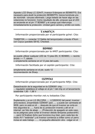 Aparato LCD Sharp LC-32A47l, inversor 6-lámpara en BD9897FS. Era
necesario para eludir la protección BD9897FS, trance korotnula uno
de vtorichek - sinuoso eliminado. Larga tratado de hacer algo en las
votaciones no funcionó. Como resultado de ello, propuso que el LED
se enciende en el pin 17 BD9897 y el cuerpo que interrumpa
inmediatamente la protección. Unidad ganó carrera y emitió con éxito.
TA9687GN
Información proporcionada por el participante gchel: Cita:
TA9687GN ---- conectar 12 Salida del temporizador a través 47kom
con Copus (paralelo S818). Checked.
BD9883
Información proporcionada por la AMIT participante: Cita:
se puede utilizar cualquier LED de 13 pies-SS, IC BD9883, --- recinto
ánodo ---- 7, cátodo
o simplemente sentarse en el 12 pies del suelo.
Información facilitada por el capitán participante: Cita:
simplemente sentarse en el pie. suelo 12
recomendación de Sharp.
OZ99361
Información proporcionada por el participante Nlfjk: Cita:
Desactivación de la seguridad en la OZ99361 chip.
... regulador establece el voltaje en el pin 1 del chip en el lanzamiento
sostenible 1,85 - 1,98 V
Por participante monitor.net.ru kebastos Cita:
Suplemento y yo en LG 26LC2RA ..... LC260WX2 del panel, inversor
amo-esclavo, ensamblado OZ99361 jack ..... y puede ser cambiada en
9936, pero no está en él .... después de que el inversor se corta en
tres segundos la ...... fuera de su protección inventó y allí en el
internet: ver foto de abajo ..... (Protección de apagado en este caso,
no es peligroso para cortar el inversor debido lámparas podsevshih)
.... pero! Al finalizar dicho que funciona muy bien, pero cada tipo de
modo AV1 "estándar" y el inversor comienza a chillar como un perro
incisa en este trabajo ....... mi pequeña alteración otra - colgar en el
 