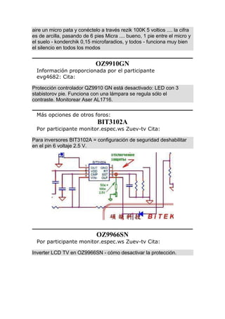 aire un micro pata y conéctelo a través rezik 100K 5 voltios .... la cifra
es de arcilla, pasando de 6 pies Micra .... bueno, 1 pie entre el micro y
el suelo - konderchik 0,15 microfaradios, y todos - funciona muy bien
el silencio en todos los modos
OZ9910GN
Información proporcionada por el participante
evg4682: Cita:
Protección controlador QZ9910 GN está desactivado: LED con 3
stabistorov pie. Funciona con una lámpara se regula sólo el
contraste. Monitorear Aser AL1716.
Más opciones de otros foros:
BIT3102A
Por participante monitor.espec.ws Zuev-tv Cita:
Para inversores BIT3102A = configuración de seguridad deshabilitar
en el pin 6 voltaje 2.5 V.
OZ9966SN
Por participante monitor.espec.ws Zuev-tv Cita:
Inverter LCD TV en OZ9966SN - cómo desactivar la protección.
 