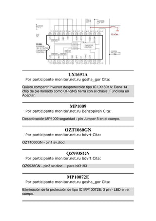 LX1691A
Por participante monitor.net.ru gosha_gor Cita:
Quiero compartir inversor desprotección tipo IC LX1691A: Dana 14
chip de pie llamado como OP-SNS tierra con el chasis. Funciona en
Aceptar.
MP1009
Por participante monitor.net.ru Benzopiren Cita:
Desactivación MP1009 seguridad - pin Jumper 5 en el cuerpo.
OZT1060GN
Por participante monitor.net.ru bdvrt Cita:
OZT1060GN - pin1 sv.diod
QZ9938GN
Por participante monitor.net.ru bdvrt Cita:
QZ9938GN - pin3 sv.diod ... para bit3193
MP10072E
Por participante monitor.net.ru gosha_gor Cita:
Eliminación de la protección de tipo IC MP10072E: 3 pin - LED en el
cuerpo.
 