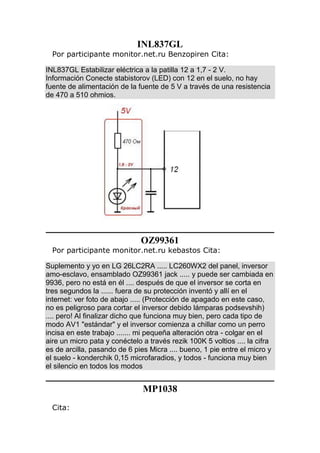 INL837GL
Por participante monitor.net.ru Benzopiren Cita:
INL837GL Estabilizar eléctrica a la patilla 12 a 1,7 - 2 V.
Información Conecte stabistorov (LED) con 12 en el suelo, no hay
fuente de alimentación de la fuente de 5 V a través de una resistencia
de 470 a 510 ohmios.
OZ99361
Por participante monitor.net.ru kebastos Cita:
Suplemento y yo en LG 26LC2RA ..... LC260WX2 del panel, inversor
amo-esclavo, ensamblado OZ99361 jack ..... y puede ser cambiada en
9936, pero no está en él .... después de que el inversor se corta en
tres segundos la ...... fuera de su protección inventó y allí en el
internet: ver foto de abajo ..... (Protección de apagado en este caso,
no es peligroso para cortar el inversor debido lámparas podsevshih)
.... pero! Al finalizar dicho que funciona muy bien, pero cada tipo de
modo AV1 "estándar" y el inversor comienza a chillar como un perro
incisa en este trabajo ....... mi pequeña alteración otra - colgar en el
aire un micro pata y conéctelo a través rezik 100K 5 voltios .... la cifra
es de arcilla, pasando de 6 pies Micra .... bueno, 1 pie entre el micro y
el suelo - konderchik 0,15 microfaradios, y todos - funciona muy bien
el silencio en todos los modos
MP1038
Cita:
 